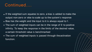 Continued....
If the weighted sum equates to zero, a bias is added to make the
output non-zero or else to scale up to the system’s response
Bias has the weight and the input to it is always equal to 1.
The sum of weighted inputs can be in the range of 0 to positive
infinity. To keep the response in the limits of the desired value,
a certain threshold value is benchmarked
The sum of weighted inputs is passed through theactivation
function.
 