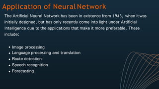 Application of Neural Network
The Artificial Neural Network has been in existence from 1943, when it was
initially designed, but has only recently come into light under Artificial
Intelligence due to the applications that make it more preferable. These
include:
Image processing
Language processing and translation
Route detection
Speech recognition
Forecasting
 