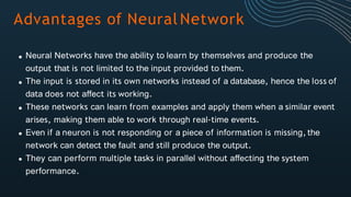 Advantages of NeuralNetwork
Neural Networks have the ability to learn by themselves and produce the
output that is not limited to the input provided to them.
The input is stored in its own networks instead of a database, hence the loss of
data does not affect its working.
These networks can learn from examples and apply them when a similar event
arises, making them able to work through real-time events.
Even if a neuron is not responding or a piece of information is missing,the
network can detect the fault and still produce the output.
They can perform multiple tasks in parallel without affecting the system
performance.
 