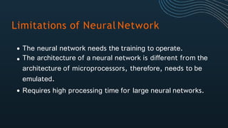 Limitations of Neural Network
The neural network needs the training to operate.
The architecture of a neural network is different from the
architecture of microprocessors, therefore, needs to be
emulated.
Requires high processing time for large neural networks.
 