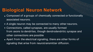Biological Neuron Network
Composed of a groups of chemically connected or functionally
associated neurons.
A single neuron may be connected to many other neurons.
Connections, called synapses, are usually formed
from axons to dendrites, though dendrodendritic synapse and
other connections are possible
Apart from the electrical signaling, there are other forms of
signaling that arise from neurotransmitter diffusion.
 
