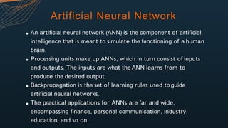 Artificial Neural Network
An artificial neural network (ANN) is the component of artificial
intelligence that is meant to simulate the functioning of a human
brain.
Processing units make up ANNs, which in turn consist of inputs
and outputs. The inputs are what the ANN learns from to
produce the desired output.
Backpropagation is the set of learning rules used to guide
artificial neural networks.
The practical applications for ANNs are far and wide,
encompassing finance, personal communication, industry,
education, and so on.
 
