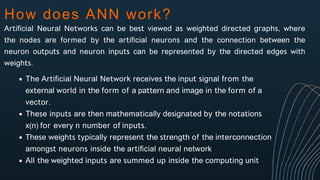How does ANN work?
Artificial Neural Networks can be best viewed as weighted directed graphs, where
the nodes are formed by the artificial neurons and the connection between the
neuron outputs and neuron inputs can be represented by the directed edges with
weights.
The Artificial Neural Network receives the input signal from the
external world in the form of a pattern and image in the form of a
vector.
These inputs are then mathematically designated by the notations
x(n) for every n number of inputs.
These weights typically represent the strength of the interconnection
amongst neurons inside the artificial neural network
All the weighted inputs are summed up inside the computing unit
 