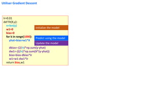 Utiliser Gradient Descent
lr=0.01
def fit(X,y):
n=len(y)
w1=0
bias=0
for k in range(1000):
yhat=bias+w1*X
dbias=-(2/n)*np.sum(y-yhat)
dw1=-(2/n)*np.sum(X*(y-yhat))
bias=bias-dbias*lr
w1=w1-dw1*lr
return bias,w1
Predict using the model
Update the model
initialize the model
 