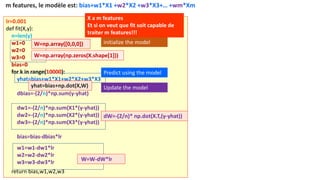 lr=0.001
def fit(X,y):
n=len(y)
w1=0
w2=0
w3=0
bias=0
for k in range(10000):
yhat=bias+w1*X1+w2*X2+w3*X3
dbias=-(2/n)*np.sum(y-yhat)
dw1=-(2/n)*np.sum(X1*(y-yhat))
dw2=-(2/n)*np.sum(X2*(y-yhat))
dw3=-(2/n)*np.sum(X3*(y-yhat))
bias=bias-dbias*lr
w1=w1-dw1*lr
w2=w2-dw2*lr
w3=w3-dw3*lr
return bias,w1,w2,w3
initialize the model
Predict using the model
Update the model
m features, le modèle est: bias+w1*X1 +w2*X2 +w3*X3+… +wm*Xm
dW=-(2/n)* np.dot(X.T,(y-yhat))
W=W-dW*lr
W=np.array([0,0,0])
yhat=bias+np.dot(X,W)
X a m features
Et si on veut que fit soit capable de
traiter m features!!!
W=np.array(np.zeros(X.shape[1]))
 