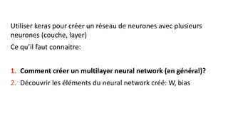 Utiliser keras pour créer un réseau de neurones avec plusieurs
neurones (couche, layer)
Ce qu’il faut connaitre:
1. Comment créer un multilayer neural network (en général)?
2. Découvrir les éléments du neural network créé: W, bias
 
