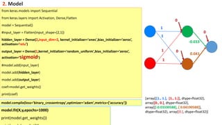 [array([[1., 1.], [1., 1.]], dtype=float32),
array([0., 0.], dtype=float32),
array([[-0.03330588], [ 0.04190588]],
dtype=float32), array([0.], dtype=float32)]
from keras.models import Sequential
from keras.layers import Activation, Dense,Flatten
model = Sequential()
#input_layer = Flatten(input_shape=[2,1])
hidden_layer = Dense(2,input_dim=2, kernel_initializer='ones',bias_initializer='zeros’,
activation=‘relu’)
output_layer = Dense(1,kernel_initializer='random_uniform',bias_initializer='zeros’,
activation=‘sigmoid’)
#model.add(input_layer)
model.add(hidden_layer)
model.add(output_layer)
coef=model.get_weights()
print(coef)
0
0
0
1
1
1
1
-0.033
0.041
2. Model
model.compile(loss='binary_crossentropy',optimizer='adam',metrics=['accuracy'])
model.fit(X,y,epochs=1000)
print(model.get_weights())
 