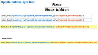 dloss_bias1=(predicted_y-y)* sigmoid_derivative(predicted_y)* w5* sigmoid_derivative(out1)* 1
dloss_bias2=(predicted_y-y)* sigmoid_derivative(predicted_y)* w6* sigmoid_derivative(out2)* 1
𝝏𝑳𝒐𝒔𝒔
𝛛𝒃𝒊𝒂𝒔_𝒉𝒊𝒅𝒅𝒆𝒏
Update hidden layer bias
dloss_bias_h=(predicted_y-y)* sigmoid_derivative(predicted_y)* output_W * sigmoid_derivative(h_out)
dloss_dbias_h=(predicted_y-y)* sigmoid_derivative(predicted_y).dot(output_weights.T)*sigmoid_derivative(hidden_layer_out)
Code python
 