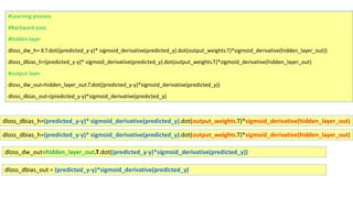 #Learning process
#Backward pass
#hidden layer
dloss_dw_h= X.T.dot((predicted_y-y)* sigmoid_derivative(predicted_y).dot(output_weights.T)*sigmoid_derivative(hidden_layer_out))
dloss_dbias_h=(predicted_y-y)* sigmoid_derivative(predicted_y).dot(output_weights.T)*sigmoid_derivative(hidden_layer_out)
#output layer
dloss_dw_out=hidden_layer_out.T.dot((predicted_y-y)*sigmoid_derivative(predicted_y))
dloss_dbias_out=(predicted_y-y)*sigmoid_derivative(predicted_y)
dloss_dbias_h=(predicted_y-y)* sigmoid_derivative(predicted_y).dot(output_weights.T)*sigmoid_derivative(hidden_layer_out)
dloss_dbias_h=(predicted_y-y)* sigmoid_derivative(predicted_y).dot(output_weights.T)*sigmoid_derivative(hidden_layer_out)
dloss_dw_out=hidden_layer_out.T.dot((predicted_y-y)*sigmoid_derivative(predicted_y))
dloss_dbias_out = (predicted_y-y)*sigmoid_derivative(predicted_y)
 