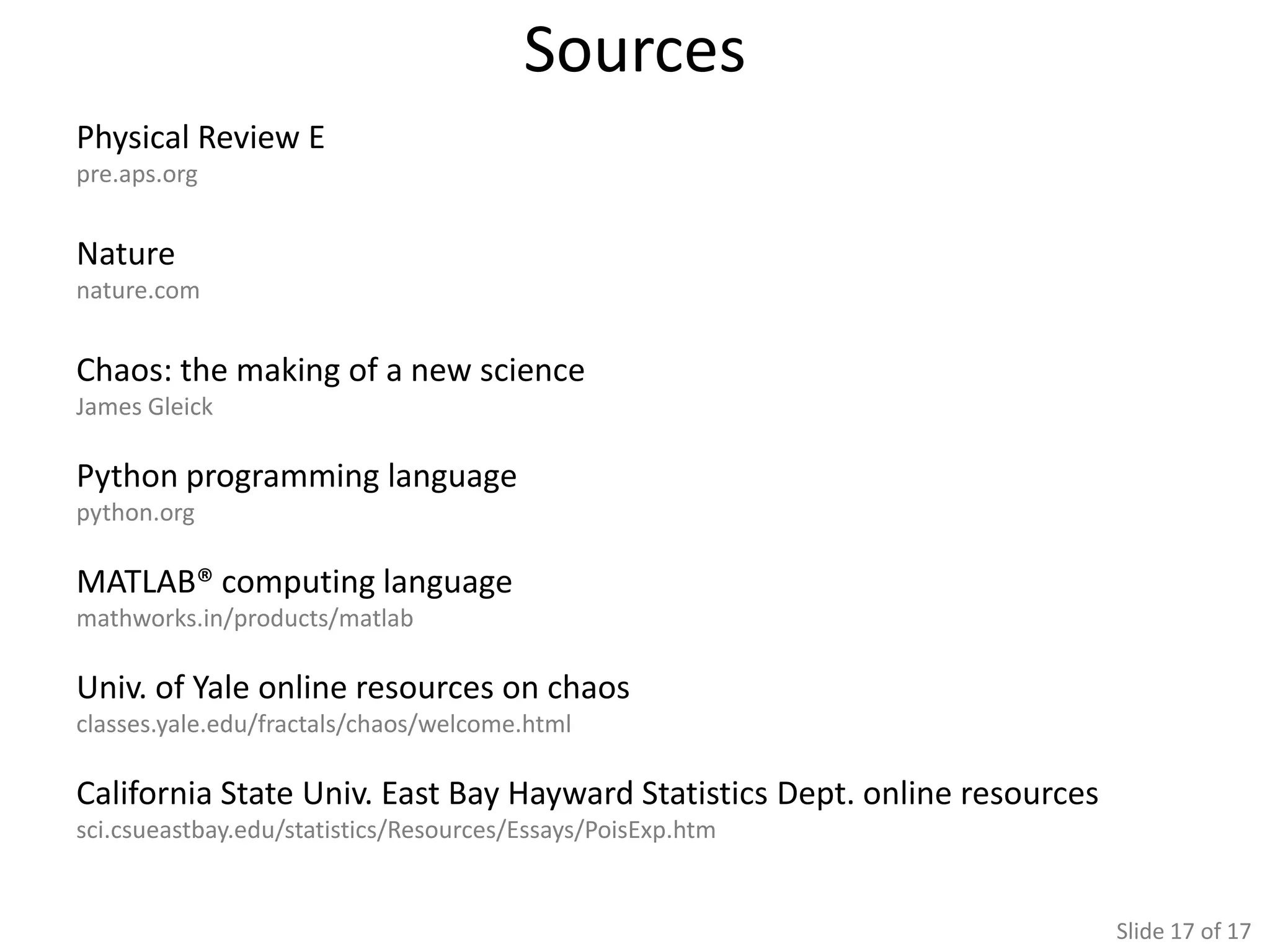 Sources
Physical Review E
pre.aps.org


Nature
nature.com


Chaos: the making of a new science
James Gleick

Python programming language
python.org

MATLAB® computing language
mathworks.in/products/matlab

Univ. of Yale online resources on chaos
classes.yale.edu/fractals/chaos/welcome.html

California State Univ. East Bay Hayward Statistics Dept. online resources
sci.csueastbay.edu/statistics/Resources/Essays/PoisExp.htm


                                                                            Slide 17 of 17
 