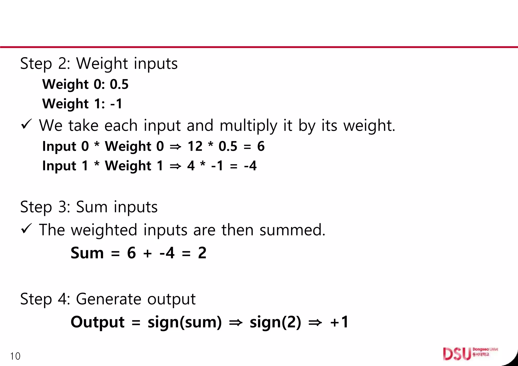 Step 2: Weight inputs
Weight 0: 0.5
Weight 1: -1
 We take each input and multiply it by its weight.
Input 0 * Weight 0 ⇒ 12 * 0.5 = 6
Input 1 * Weight 1 ⇒ 4 * -1 = -4
Step 3: Sum inputs
 The weighted inputs are then summed.
Sum = 6 + -4 = 2
Step 4: Generate output
Output = sign(sum) ⇒ sign(2) ⇒ +1
10
 