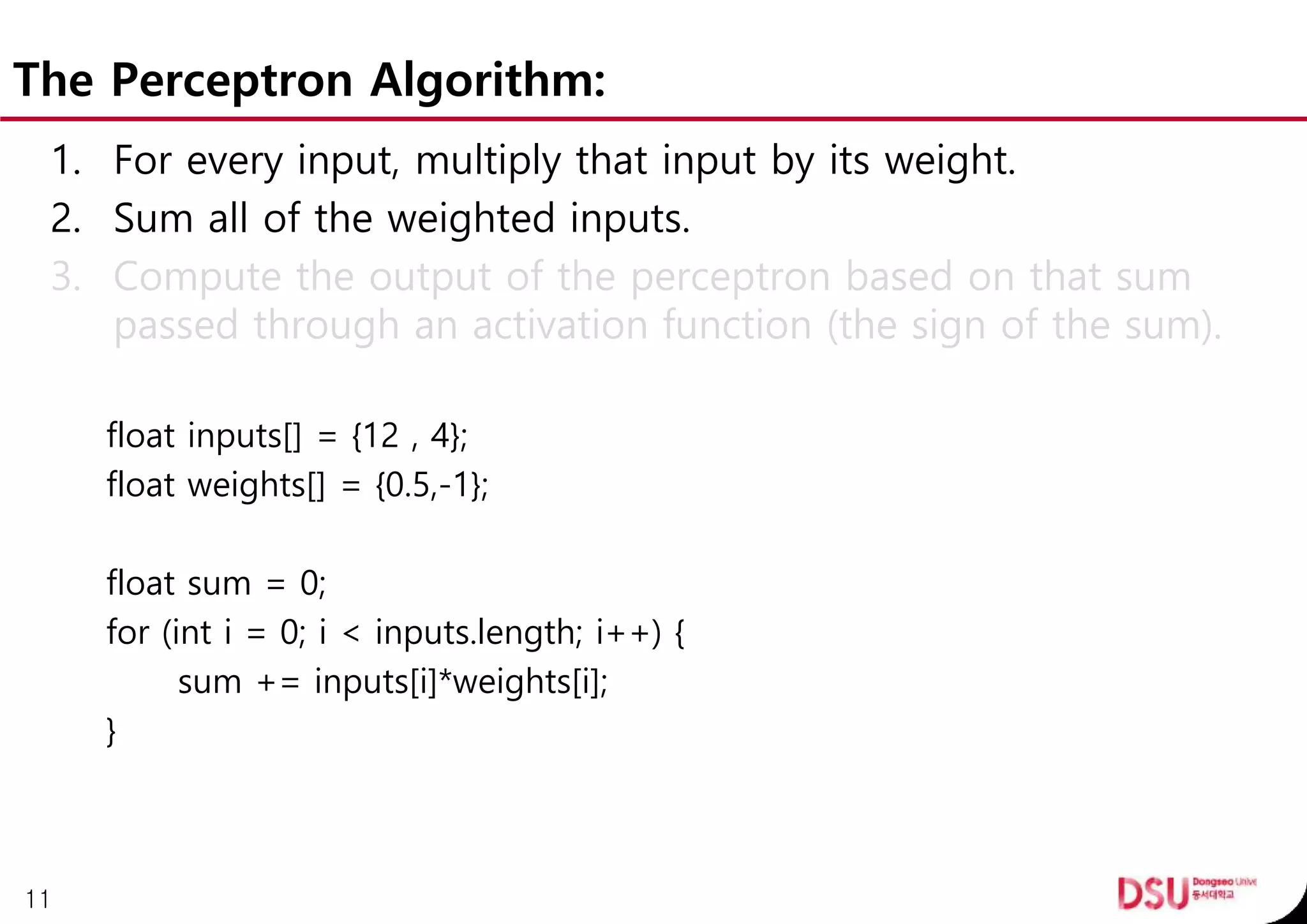 The Perceptron Algorithm:
1. For every input, multiply that input by its weight.
2. Sum all of the weighted inputs.
3. Compute the output of the perceptron based on that sum
passed through an activation function (the sign of the sum).
float inputs[] = {12 , 4};
float weights[] = {0.5,-1};
float sum = 0;
for (int i = 0; i < inputs.length; i++) {
sum += inputs[i]*weights[i];
}
11
 