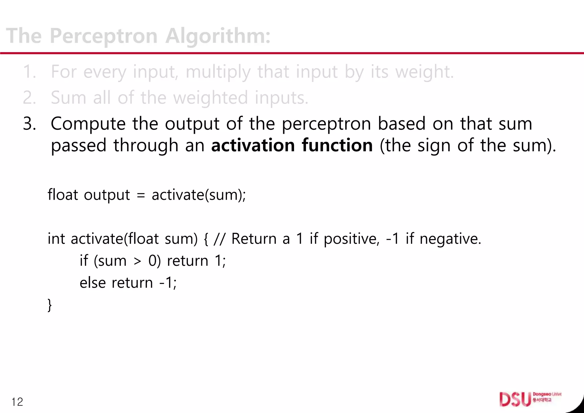 The Perceptron Algorithm:
1. For every input, multiply that input by its weight.
2. Sum all of the weighted inputs.
3. Compute the output of the perceptron based on that sum
passed through an activation function (the sign of the sum).
float output = activate(sum);
int activate(float sum) { // Return a 1 if positive, -1 if negative.
if (sum > 0) return 1;
else return -1;
}
12
 