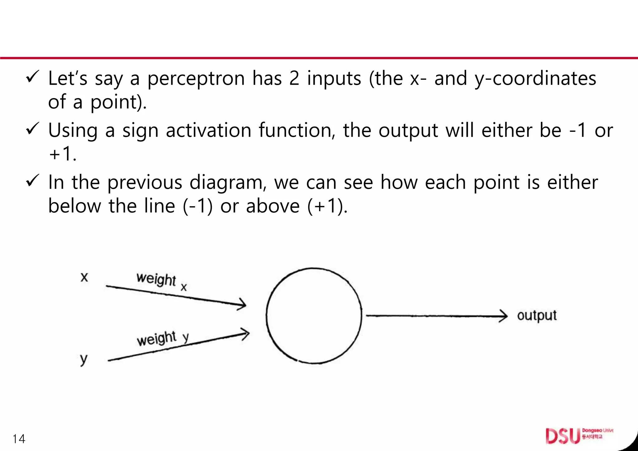  Let’s say a perceptron has 2 inputs (the x- and y-coordinates
of a point).
 Using a sign activation function, the output will either be -1 or
+1.
 In the previous diagram, we can see how each point is either
below the line (-1) or above (+1).
14
 