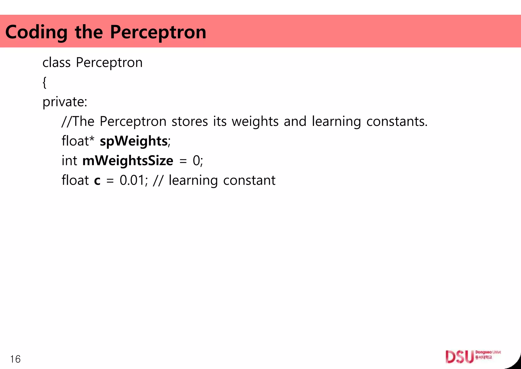 Coding the Perceptron
class Perceptron
{
private:
//The Perceptron stores its weights and learning constants.
float* spWeights;
int mWeightsSize = 0;
float c = 0.01; // learning constant
16
 
