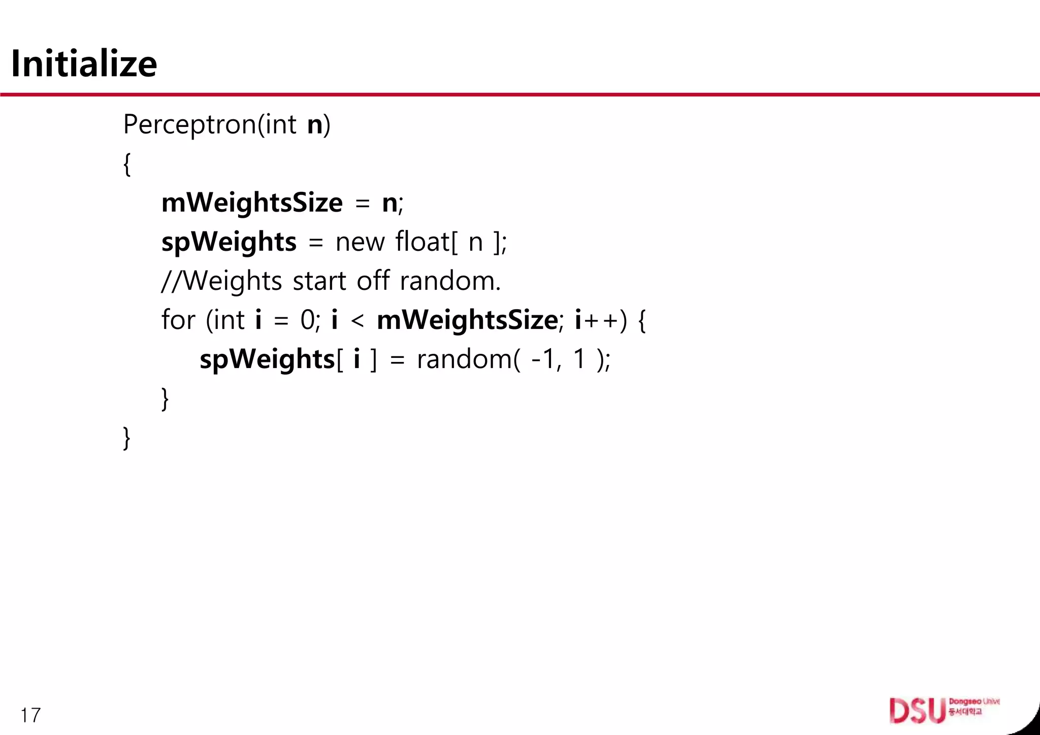 Initialize
Perceptron(int n)
{
mWeightsSize = n;
spWeights = new float[ n ];
//Weights start off random.
for (int i = 0; i < mWeightsSize; i++) {
spWeights[ i ] = random( -1, 1 );
}
}
17
 