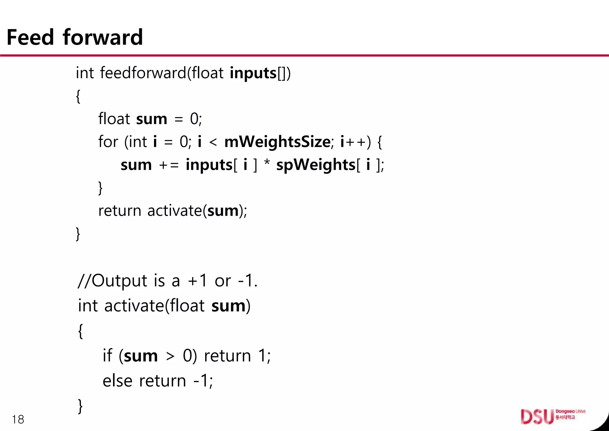 Feed forward
int feedforward(float inputs[])
{
float sum = 0;
for (int i = 0; i < mWeightsSize; i++) {
sum += inputs[ i ] * spWeights[ i ];
}
return activate(sum);
}
//Output is a +1 or -1.
int activate(float sum)
{
if (sum > 0) return 1;
else return -1;
}
18
 