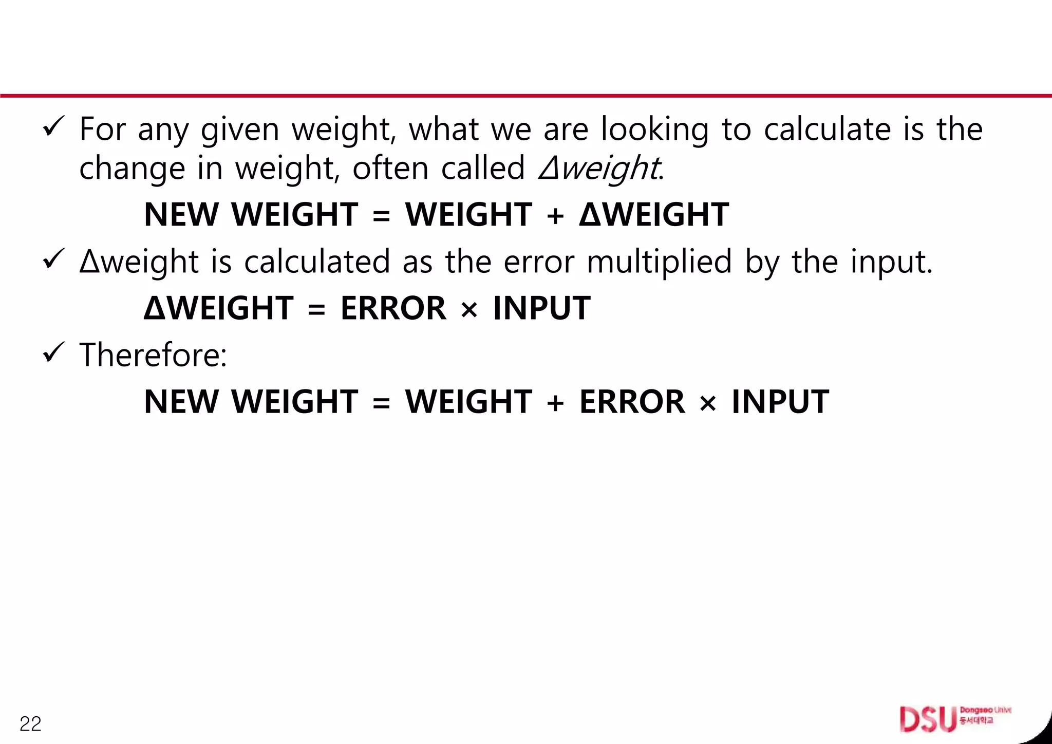  For any given weight, what we are looking to calculate is the
change in weight, often called Δweight.
NEW WEIGHT = WEIGHT + ΔWEIGHT
 Δweight is calculated as the error multiplied by the input.
ΔWEIGHT = ERROR × INPUT
 Therefore:
NEW WEIGHT = WEIGHT + ERROR × INPUT
22
 