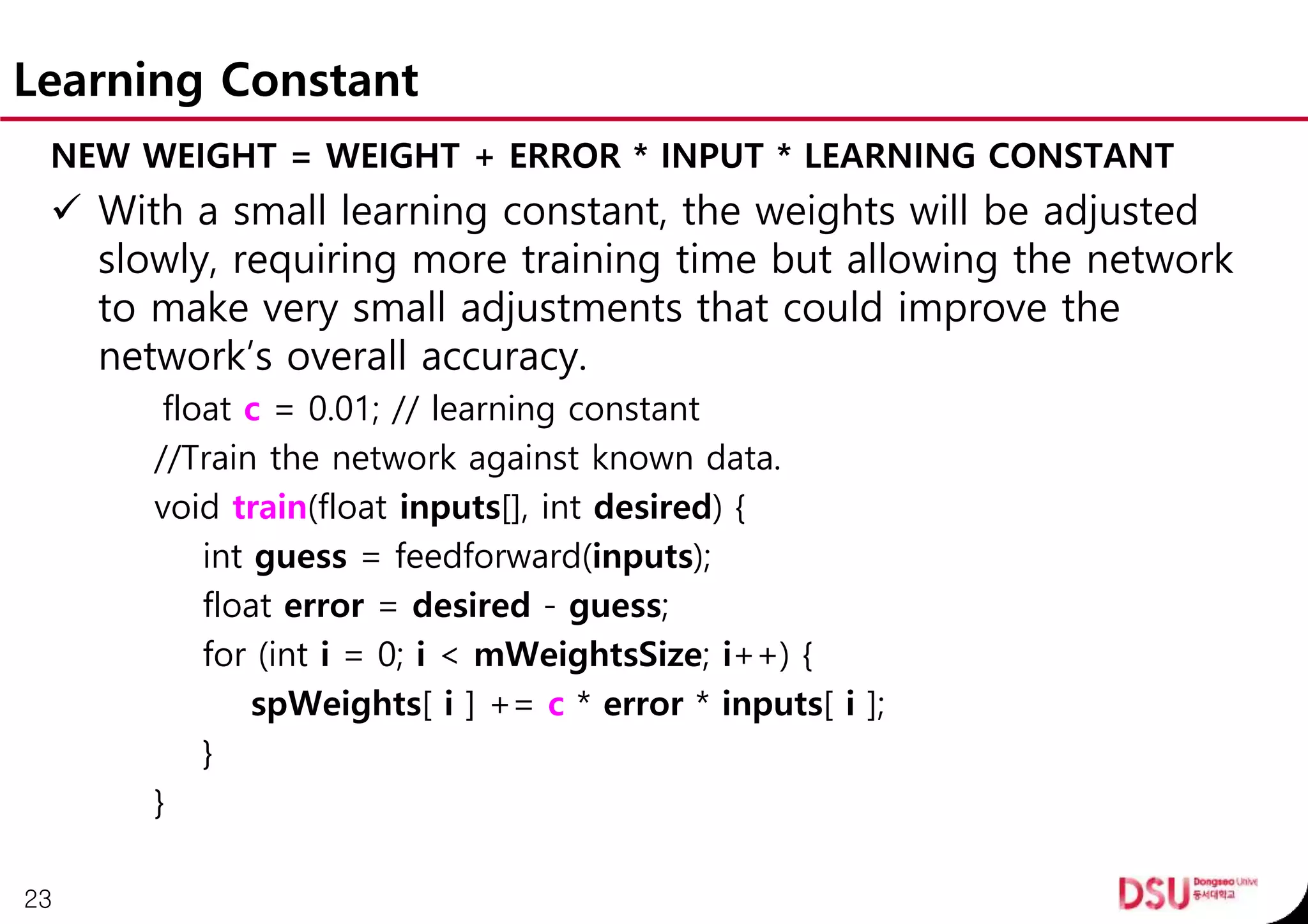 Learning Constant
NEW WEIGHT = WEIGHT + ERROR * INPUT * LEARNING CONSTANT
 With a small learning constant, the weights will be adjusted
slowly, requiring more training time but allowing the network
to make very small adjustments that could improve the
network’s overall accuracy.
float c = 0.01; // learning constant
//Train the network against known data.
void train(float inputs[], int desired) {
int guess = feedforward(inputs);
float error = desired - guess;
for (int i = 0; i < mWeightsSize; i++) {
spWeights[ i ] += c * error * inputs[ i ];
}
}
23
 