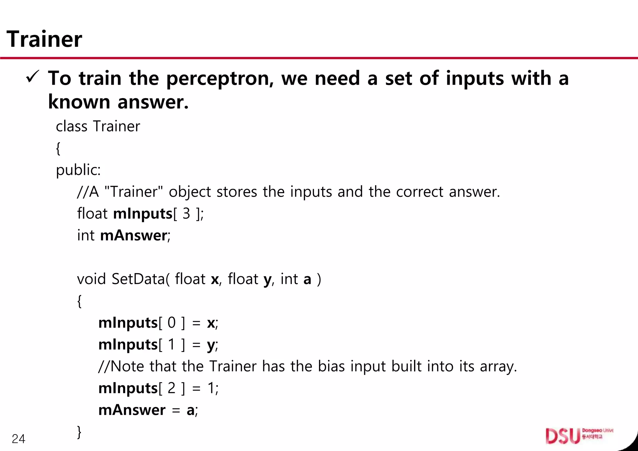 Trainer
 To train the perceptron, we need a set of inputs with a
known answer.
class Trainer
{
public:
//A "Trainer" object stores the inputs and the correct answer.
float mInputs[ 3 ];
int mAnswer;
void SetData( float x, float y, int a )
{
mInputs[ 0 ] = x;
mInputs[ 1 ] = y;
//Note that the Trainer has the bias input built into its array.
mInputs[ 2 ] = 1;
mAnswer = a;
}24
 