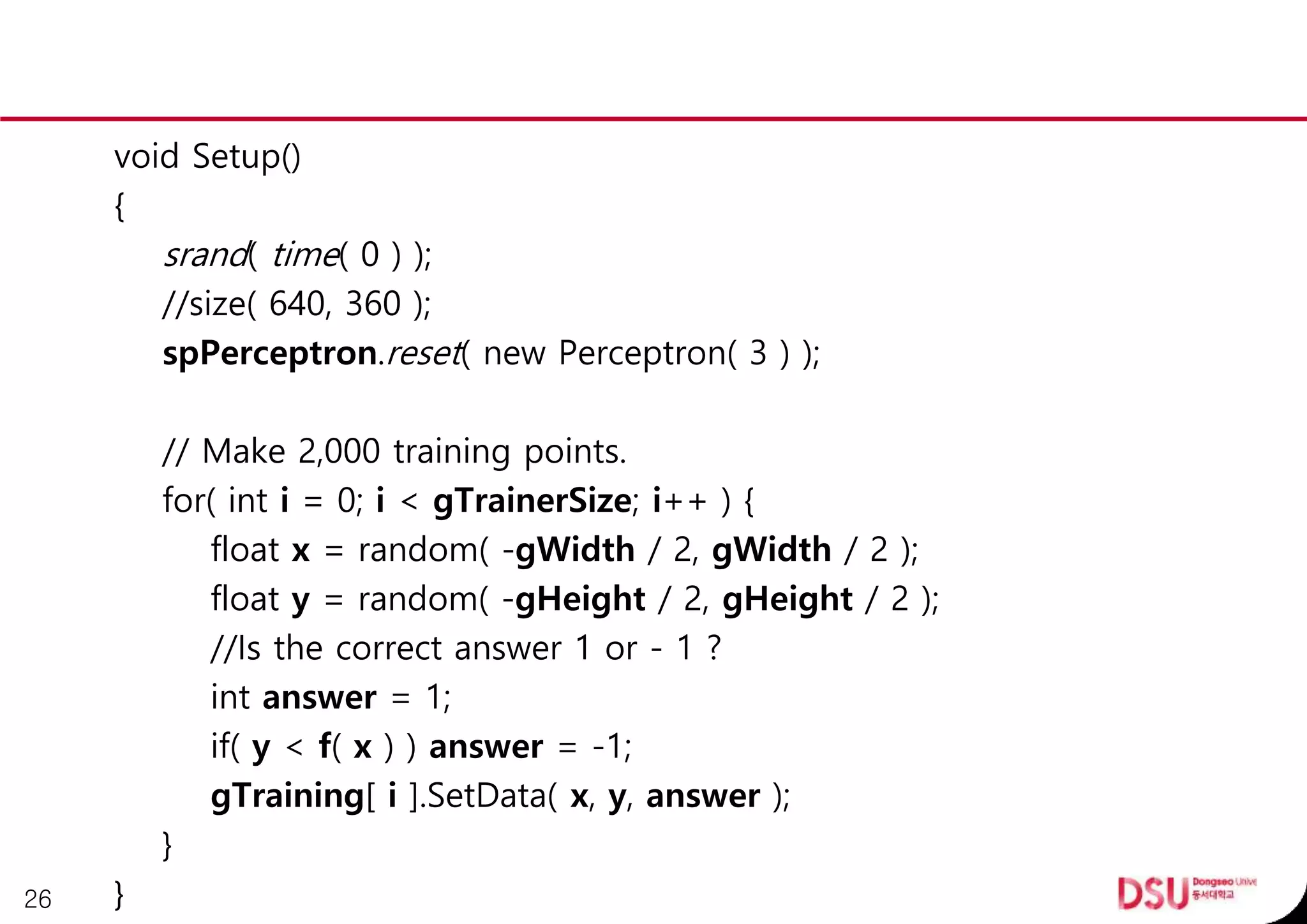 void Setup()
{
srand( time( 0 ) );
//size( 640, 360 );
spPerceptron.reset( new Perceptron( 3 ) );
// Make 2,000 training points.
for( int i = 0; i < gTrainerSize; i++ ) {
float x = random( -gWidth / 2, gWidth / 2 );
float y = random( -gHeight / 2, gHeight / 2 );
//Is the correct answer 1 or - 1 ?
int answer = 1;
if( y < f( x ) ) answer = -1;
gTraining[ i ].SetData( x, y, answer );
}
}26
 