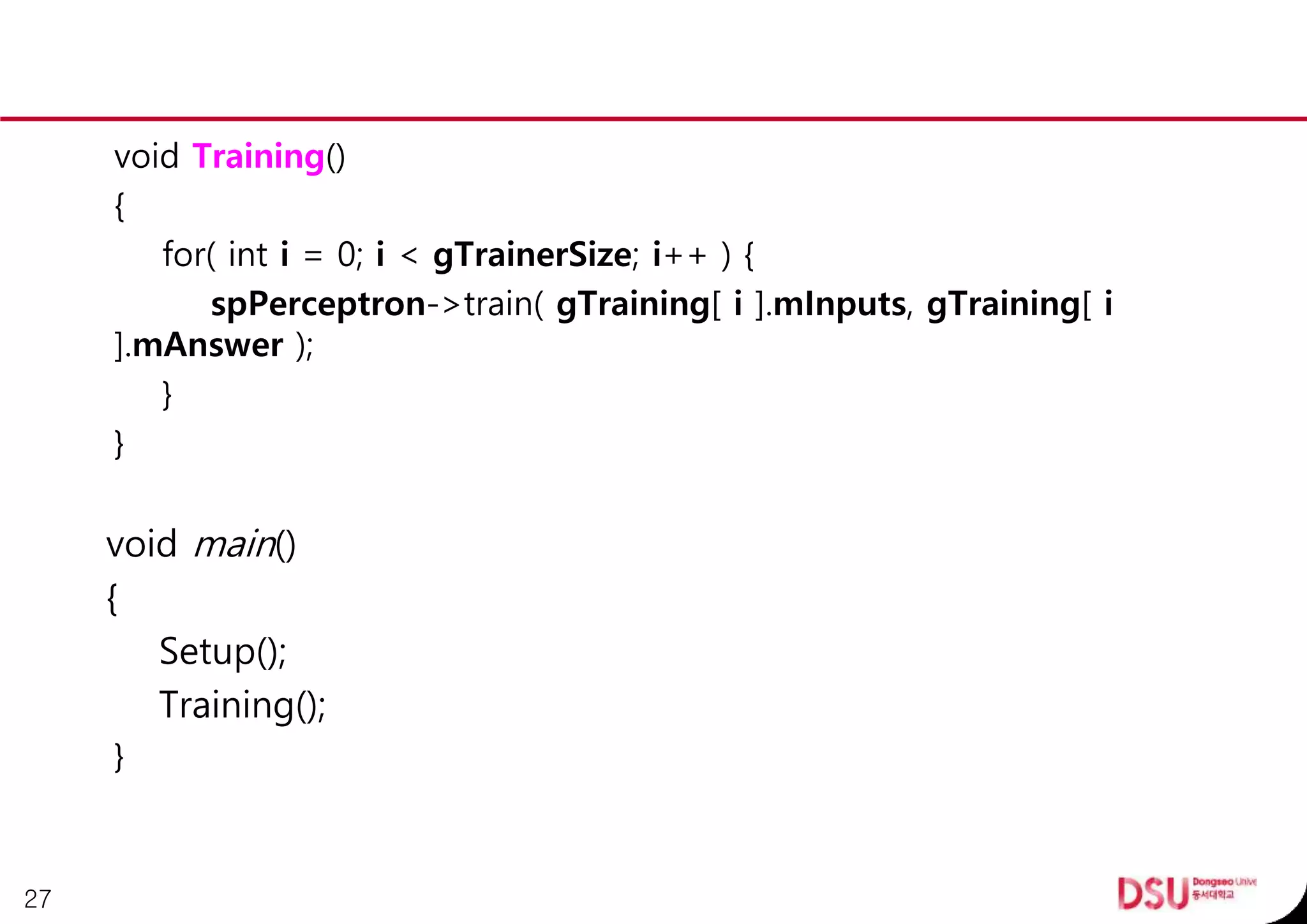 void Training()
{
for( int i = 0; i < gTrainerSize; i++ ) {
spPerceptron->train( gTraining[ i ].mInputs, gTraining[ i
].mAnswer );
}
}
void main()
{
Setup();
Training();
}
27
 