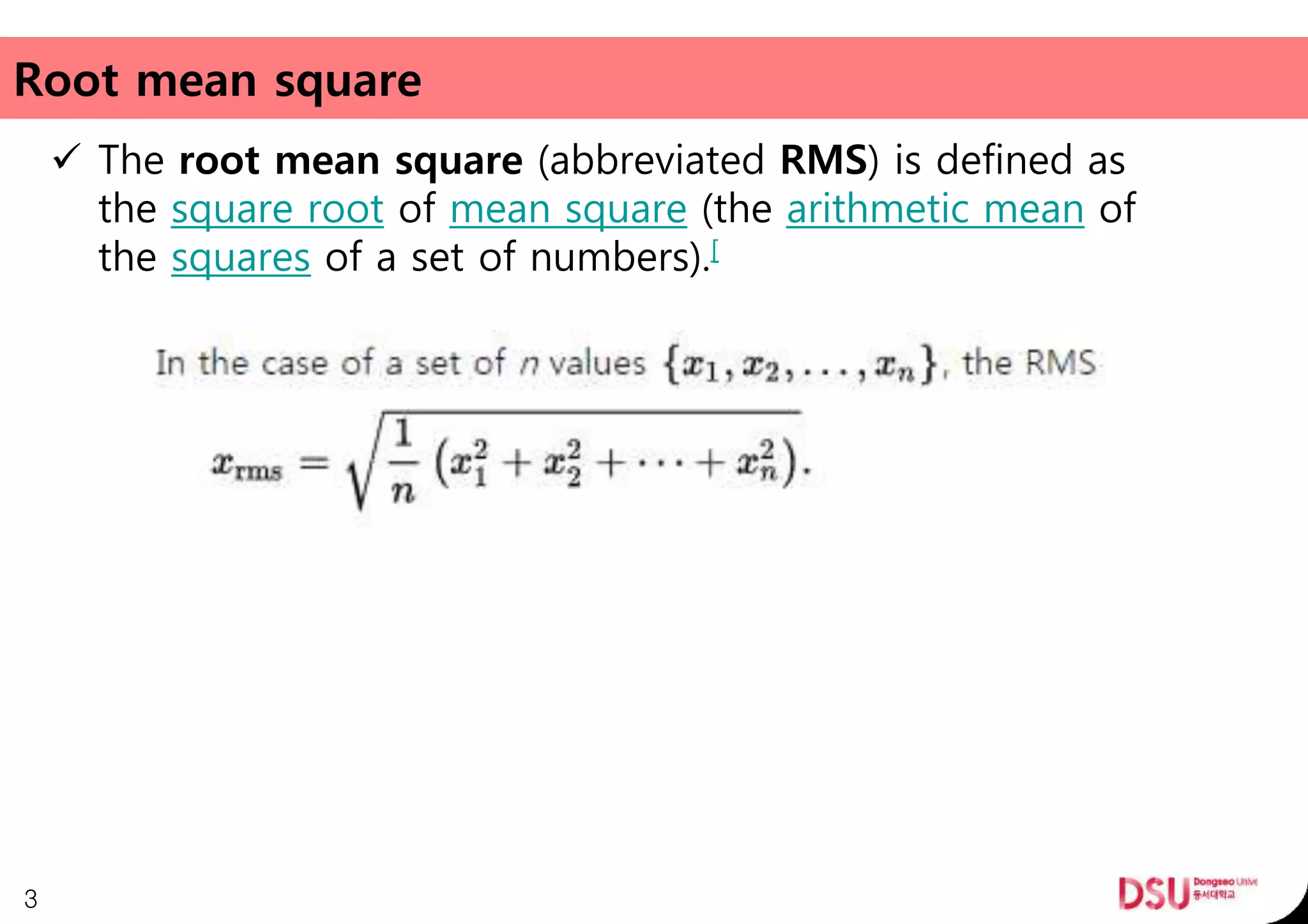 Root mean square
 The root mean square (abbreviated RMS) is defined as
the square root of mean square (the arithmetic mean of
the squares of a set of numbers).[
3
 