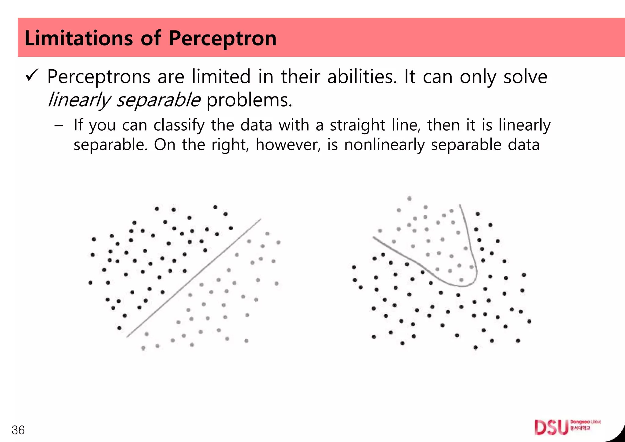 Limitations of Perceptron
 Perceptrons are limited in their abilities. It can only solve
linearly separable problems.
– If you can classify the data with a straight line, then it is linearly
separable. On the right, however, is nonlinearly separable data
36
 