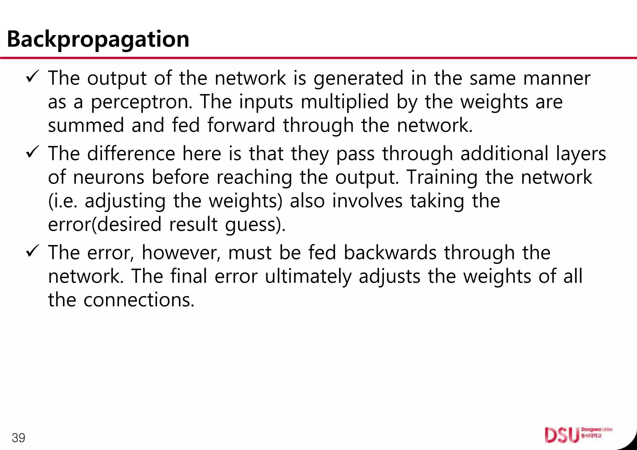 Backpropagation
 The output of the network is generated in the same manner
as a perceptron. The inputs multiplied by the weights are
summed and fed forward through the network.
 The difference here is that they pass through additional layers
of neurons before reaching the output. Training the network
(i.e. adjusting the weights) also involves taking the
error(desired result guess).
 The error, however, must be fed backwards through the
network. The final error ultimately adjusts the weights of all
the connections.
39
 