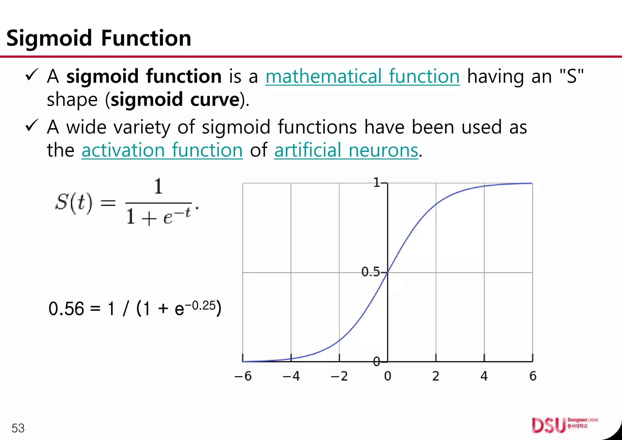 Sigmoid Function
 A sigmoid function is a mathematical function having an "S"
shape (sigmoid curve).
 A wide variety of sigmoid functions have been used as
the activation function of artificial neurons.
53
0.56 = 1 / (1 + e-0.25)
 