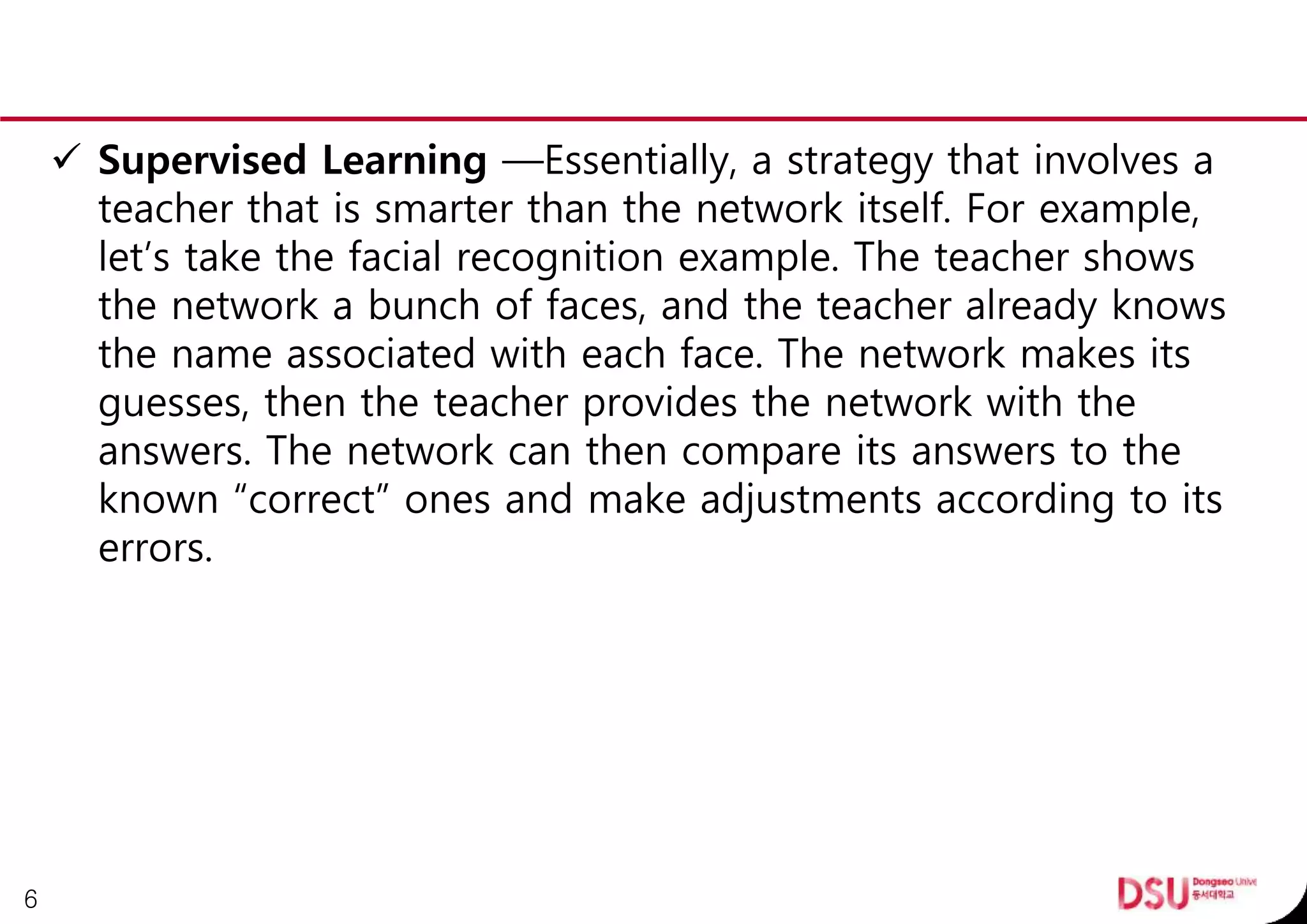  Supervised Learning —Essentially, a strategy that involves a
teacher that is smarter than the network itself. For example,
let’s take the facial recognition example. The teacher shows
the network a bunch of faces, and the teacher already knows
the name associated with each face. The network makes its
guesses, then the teacher provides the network with the
answers. The network can then compare its answers to the
known “correct” ones and make adjustments according to its
errors.
6
 