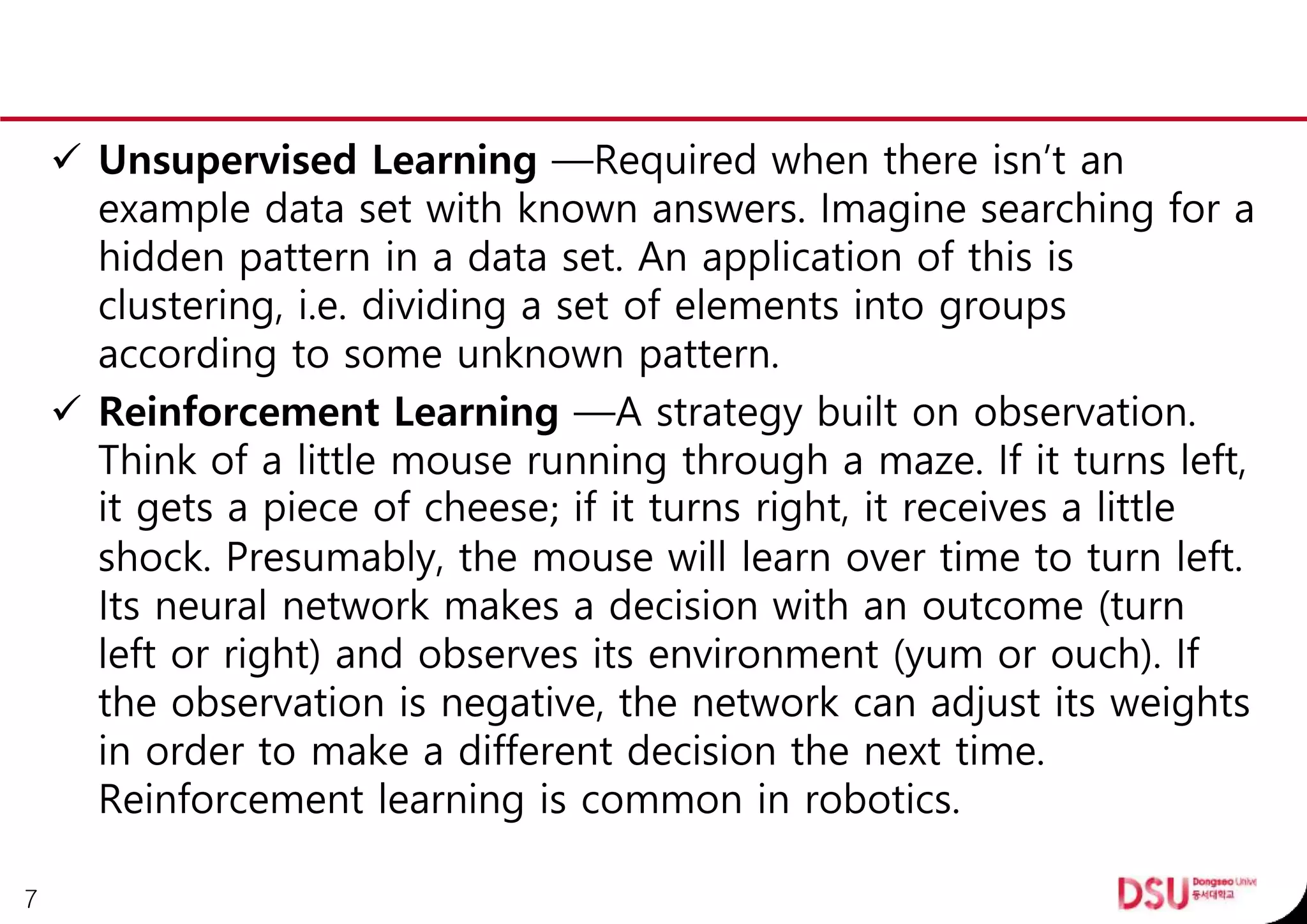  Unsupervised Learning —Required when there isn’t an
example data set with known answers. Imagine searching for a
hidden pattern in a data set. An application of this is
clustering, i.e. dividing a set of elements into groups
according to some unknown pattern.
 Reinforcement Learning —A strategy built on observation.
Think of a little mouse running through a maze. If it turns left,
it gets a piece of cheese; if it turns right, it receives a little
shock. Presumably, the mouse will learn over time to turn left.
Its neural network makes a decision with an outcome (turn
left or right) and observes its environment (yum or ouch). If
the observation is negative, the network can adjust its weights
in order to make a different decision the next time.
Reinforcement learning is common in robotics.
7
 