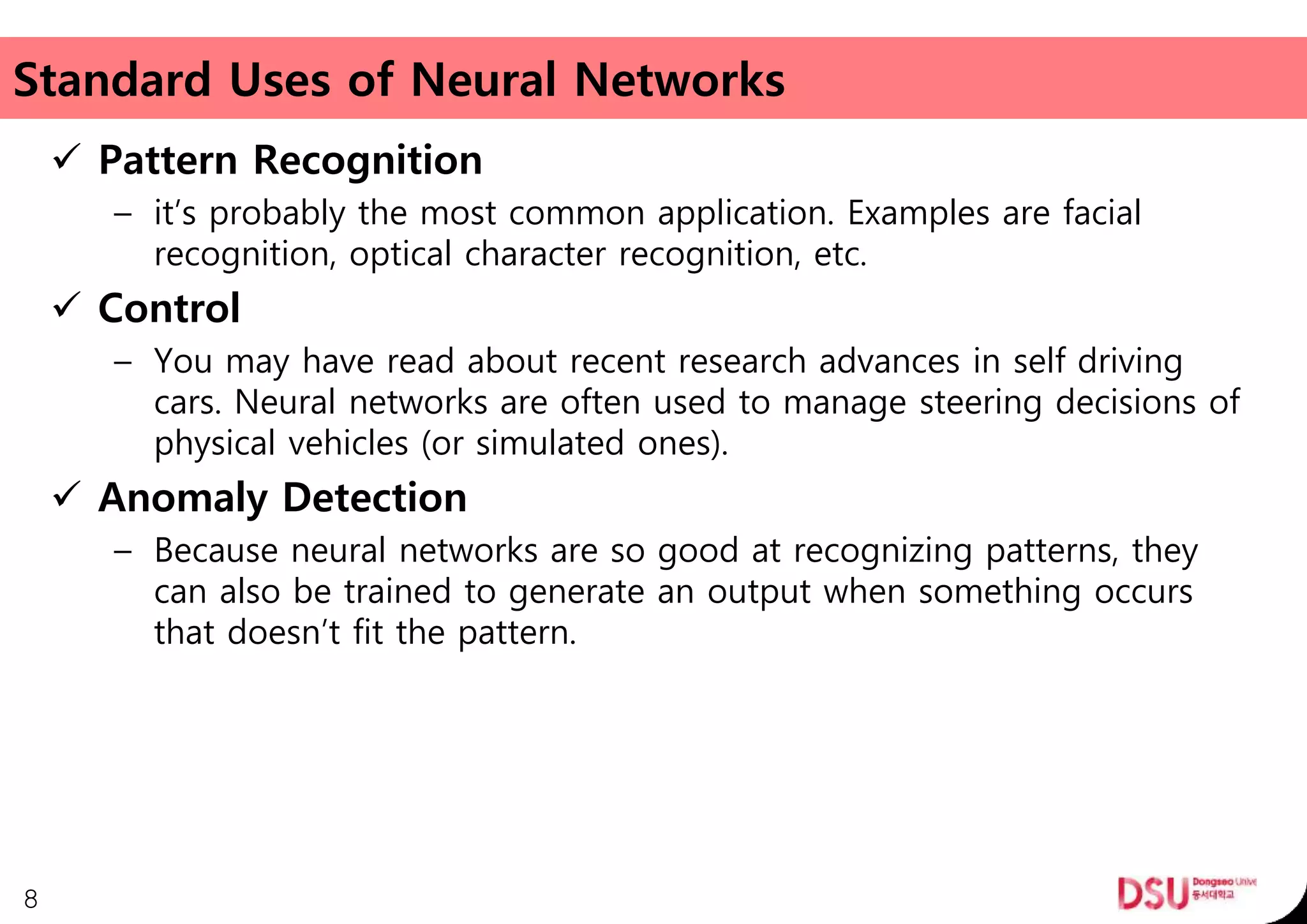 Standard Uses of Neural Networks
 Pattern Recognition
– it’s probably the most common application. Examples are facial
recognition, optical character recognition, etc.
 Control
– You may have read about recent research advances in self driving
cars. Neural networks are often used to manage steering decisions of
physical vehicles (or simulated ones).
 Anomaly Detection
– Because neural networks are so good at recognizing patterns, they
can also be trained to generate an output when something occurs
that doesn’t fit the pattern.
8
 