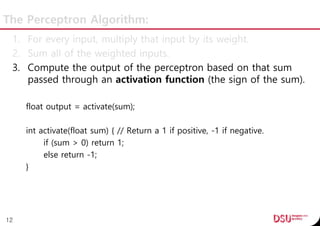 The Perceptron Algorithm:
1. For every input, multiply that input by its weight.
2. Sum all of the weighted inputs.
3. Compute the output of the perceptron based on that sum
passed through an activation function (the sign of the sum).
float output = activate(sum);
int activate(float sum) { // Return a 1 if positive, -1 if negative.
if (sum > 0) return 1;
else return -1;
}
12
 