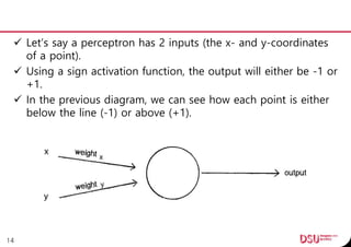  Let’s say a perceptron has 2 inputs (the x- and y-coordinates
of a point).
 Using a sign activation function, the output will either be -1 or
+1.
 In the previous diagram, we can see how each point is either
below the line (-1) or above (+1).
14
 