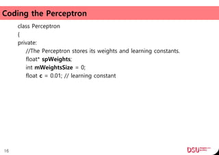 Coding the Perceptron
class Perceptron
{
private:
//The Perceptron stores its weights and learning constants.
float* spWeights;
int mWeightsSize = 0;
float c = 0.01; // learning constant
16
 