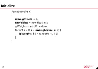 Initialize
Perceptron(int n)
{
mWeightsSize = n;
spWeights = new float[ n ];
//Weights start off random.
for (int i = 0; i < mWeightsSize; i++) {
spWeights[ i ] = random( -1, 1 );
}
}
17
 