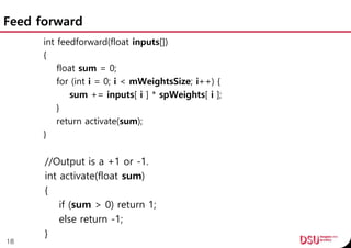 Feed forward
int feedforward(float inputs[])
{
float sum = 0;
for (int i = 0; i < mWeightsSize; i++) {
sum += inputs[ i ] * spWeights[ i ];
}
return activate(sum);
}
//Output is a +1 or -1.
int activate(float sum)
{
if (sum > 0) return 1;
else return -1;
}
18
 