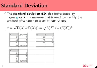 Standard Deviation
 The standard deviation (SD, also represented by
sigma σ or s) is a measure that is used to quantify the
amount of variation of a set of data values
2
 
