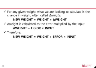 For any given weight, what we are looking to calculate is the
change in weight, often called Δweight.
NEW WEIGHT = WEIGHT + ΔWEIGHT
 Δweight is calculated as the error multiplied by the input.
ΔWEIGHT = ERROR × INPUT
 Therefore:
NEW WEIGHT = WEIGHT + ERROR × INPUT
22
 