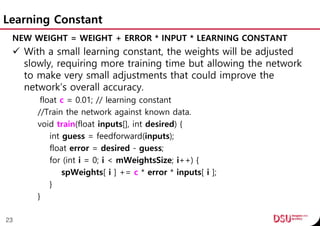 Learning Constant
NEW WEIGHT = WEIGHT + ERROR * INPUT * LEARNING CONSTANT
 With a small learning constant, the weights will be adjusted
slowly, requiring more training time but allowing the network
to make very small adjustments that could improve the
network’s overall accuracy.
float c = 0.01; // learning constant
//Train the network against known data.
void train(float inputs[], int desired) {
int guess = feedforward(inputs);
float error = desired - guess;
for (int i = 0; i < mWeightsSize; i++) {
spWeights[ i ] += c * error * inputs[ i ];
}
}
23
 