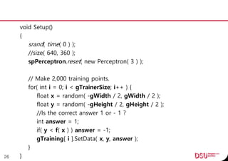 void Setup()
{
srand( time( 0 ) );
//size( 640, 360 );
spPerceptron.reset( new Perceptron( 3 ) );
// Make 2,000 training points.
for( int i = 0; i < gTrainerSize; i++ ) {
float x = random( -gWidth / 2, gWidth / 2 );
float y = random( -gHeight / 2, gHeight / 2 );
//Is the correct answer 1 or - 1 ?
int answer = 1;
if( y < f( x ) ) answer = -1;
gTraining[ i ].SetData( x, y, answer );
}
}26
 