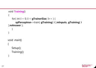 void Training()
{
for( int i = 0; i < gTrainerSize; i++ ) {
spPerceptron->train( gTraining[ i ].mInputs, gTraining[ i
].mAnswer );
}
}
void main()
{
Setup();
Training();
}
27
 