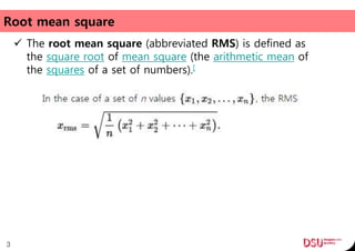 Root mean square
 The root mean square (abbreviated RMS) is defined as
the square root of mean square (the arithmetic mean of
the squares of a set of numbers).[
3
 