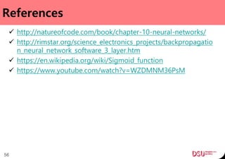 References
 http://natureofcode.com/book/chapter-10-neural-networks/
 http://rimstar.org/science_electronics_projects/backpropagatio
n_neural_network_software_3_layer.htm
 https://en.wikipedia.org/wiki/Sigmoid_function
 https://www.youtube.com/watch?v=WZDMNM36PsM
56
 