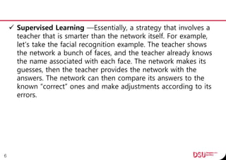  Supervised Learning —Essentially, a strategy that involves a
teacher that is smarter than the network itself. For example,
let’s take the facial recognition example. The teacher shows
the network a bunch of faces, and the teacher already knows
the name associated with each face. The network makes its
guesses, then the teacher provides the network with the
answers. The network can then compare its answers to the
known “correct” ones and make adjustments according to its
errors.
6
 
