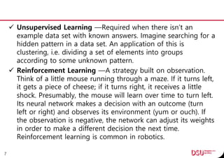  Unsupervised Learning —Required when there isn’t an
example data set with known answers. Imagine searching for a
hidden pattern in a data set. An application of this is
clustering, i.e. dividing a set of elements into groups
according to some unknown pattern.
 Reinforcement Learning —A strategy built on observation.
Think of a little mouse running through a maze. If it turns left,
it gets a piece of cheese; if it turns right, it receives a little
shock. Presumably, the mouse will learn over time to turn left.
Its neural network makes a decision with an outcome (turn
left or right) and observes its environment (yum or ouch). If
the observation is negative, the network can adjust its weights
in order to make a different decision the next time.
Reinforcement learning is common in robotics.
7
 