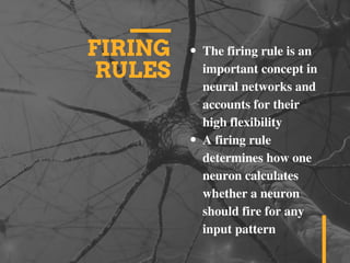 FIRING
RULES
The firing rule is an
important concept in
neural networks and
accounts for their
high flexibility
A firing rule
determines how one
neuron calculates
whether a neuron
should fire for any
input pattern
 