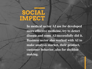SOCIAL
IMPECT
In medical sector AI use for developed
more effective medicine, try to detect
disease and some AI successfully did it.
Business sector also worked with AI to
make analysis market, their product,
customer behavior, also for decision
making.
 