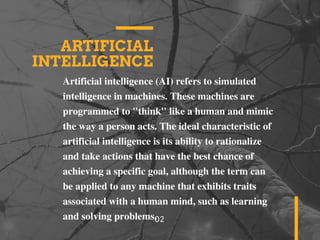 ARTIFICIAL
INTELLIGENCE
Artificial intelligence (AI) refers to simulated
intelligence in machines. These machines are
programmed to "think" like a human and mimic
the way a person acts. The ideal characteristic of
artificial intelligence is its ability to rationalize
and take actions that have the best chance of
achieving a specific goal, although the term can
be applied to any machine that exhibits traits
associated with a human mind, such as learning
and solving problems.02
 